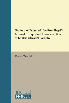 Grounds of Pragmatic Realism: Hegel's Internal Critique and Reconstruction of Kant's Critical Philosophy (Critical Studies in German Idealism, 20)