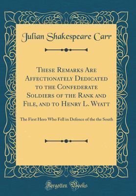 These Remarks Are Affectionately Dedicated to the Confederate Soldiers of the Rank and File, and to Henry L. Wyatt: The First Hero Who Fell in Defence of the the South (Classic Reprint)