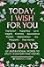 TODAY, I WISH FOR YOU - Inspiration, Happiness, Love, Insights, Kindness, Abundance, Passion, Appreciation, Joy, Prosperity, Free Money. 30 DAYS of inspirational words to uplift, comfort and inspire.