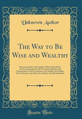 The Way to Be Wise and Wealthy: Recommended to All, Apply'd, More Particularly, and Accommodated to the Several Conditions and Circumstances of the Gentleman, the Scholar, the Soldier, the Tradesman,