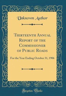 Thirteenth Annual Report of the Commissioner of Public Roads: For the Year Ending October 31, 1906 (Classic Reprint)