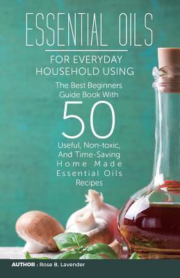 Essential Oils for Everyday Household Using: The Best Beginners Guide Book with 50 Useful, Non-Toxic, and Time-Saving Home Made Essential Oils Recipes