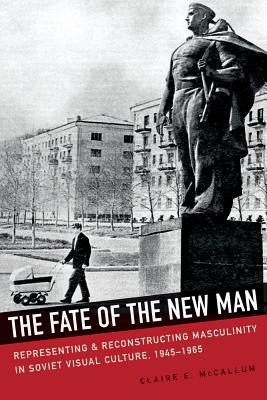 The Fate of the New Man: Representing and Reconstructing Masculinity in Soviet Visual Culture, 1945–1965 (NIU Series in Slavic, East European, and Eurasian Studies)