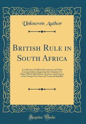 British Rule in South Africa: A Collection of Official Documents and Other Correspondence Suggesting the Adoption of a Policy Which Shall Ensure the Peace and Progress of the Orange Free State and Tra