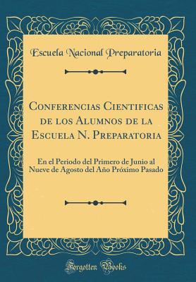 Conferencias Cientificas de los Alumnos de la Escuela N. Preparatoria: En el Periodo del Primero de Junio al Nueve de Agosto del Año Próximo Pasado (Classic Reprint) (Spanish Edition)