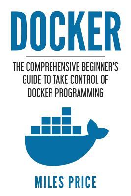 Docker: The Comprehensive Beginner’s Guide to Take Control of Docker Programming (Paperback)