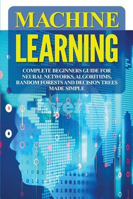 Machine Learning: Complete Beginners Guide for Neural Networks, Algorithms, Random Forests and Decision Trees Made Simple