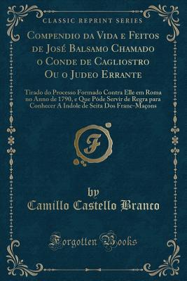 Compendio Da Vida E Feitos de Jose Balsamo Chamado O Conde de Cagliostro Ou O Judeo Errante: Tirado Do Processo Formado Contra Elle Em Roma No Anno de 1790, E Que Pode Servir de Regra Para Conhecer a Indole de Seita DOS Franc-Macons