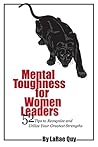 Mental Toughness for Women Leaders: 52 Tips to Recognize and Utilize Your Greatest Strengths Mental Toughness for Women Leaders: 52 Tips to Recognize and Utilize Your Greatest Strengths