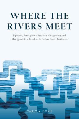 Where the Rivers Meet: Pipelines, Participatory Resource Management, and Aboriginal-State Relations in the Northwest Territories (Nature | History | Society)