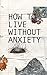 How to live without Anxiety: Don't panic and overcome panic attacks.