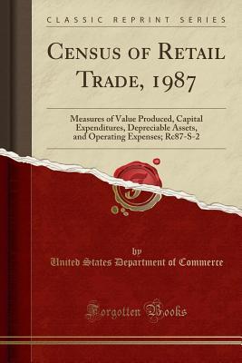 Census of Retail Trade, 1987: Measures of Value Produced, Capital Expenditures, Depreciable Assets, and Operating Expenses; Rc87-S-2 (Classic Reprint)