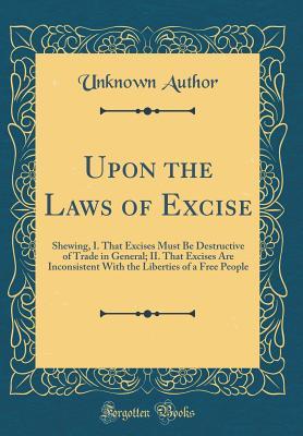 Upon the Laws of Excise: Shewing, I. That Excises Must Be Destructive of Trade in General; II. That Excises Are Inconsistent With the Liberties of a Free People (Classic Reprint)