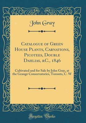 Catalogue of Green House Plants, Carnations, Picotees, Double Dahlias, &C., 1846: Cultivated and for Sale by John Gray, at the Grange Conservatories, Toronto, C. W (Classic Reprint)