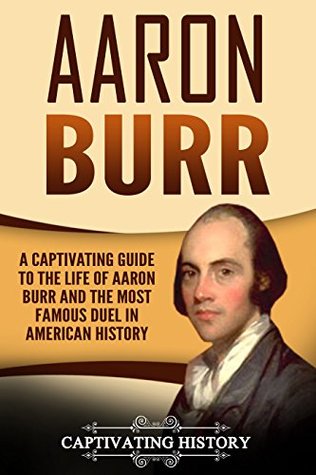 Aaron Burr: A Captivating Guide to the Life of Aaron Burr and the Most Famous Duel in American History (Biographies)