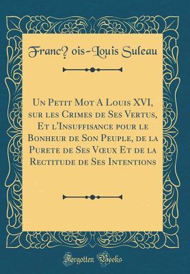 Un Petit Mot A Louis XVI, sur les Crimes de Ses Vertus, Et l'Insuffisance pour le Bonheur de Son Peuple, de la Pureté de Ses Vœux Et de la Rectitude ... Intentions (Classic Reprint) (French Edition)