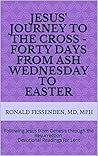 Jesus' Journey to the Cross - Forty days from Ash Wednesday to Easter: Following Jesus from Genesis through the Resurrection Devotional Readings for Lent Jesus' Journey to the Cross - Forty days from Ash Wednesday to Easter: Following Jesus from Genesis through the Resurrection Devotional Readings for Lent