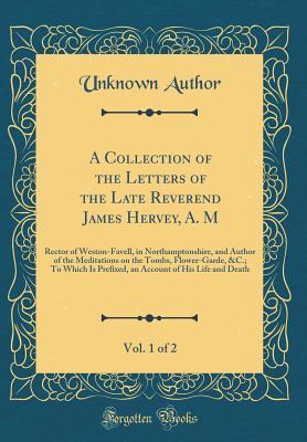A Collection of the Letters of the Late Reverend James Hervey, A. M, Vol. 1 of 2: Rector of Weston-Favell, in Northamptonshire, and Author of the Meditations on the Tombs, Flower-Garde, &c.; To Which Is Prefixed, an Account of His Life and Death