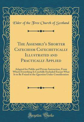 The Assembly's Shorter Catechism Catechetically Illustrated and Practically Applied: Adapted for Public and Private Instruction, from Which Everything ... Under Consideration (Classic Reprint)