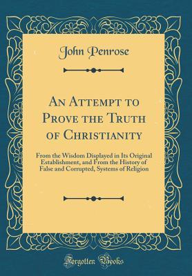 An Attempt to Prove the Truth of Christianity: From the Wisdom Displayed in Its Original Establishment, and from the History of False and Corrupted, Systems of Religion (Classic Reprint)
