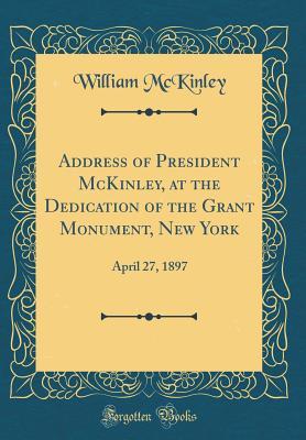 Address of President McKinley, at the Dedication of the Grant Monument, New York: April 27, 1897 (Classic Reprint)