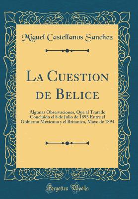 La Cuestion de Belice: Algunas Observaciones, Que al Tratado Concluido el 8 de Julio de 1893 Entre el Gobierno Mexicano y el Britanico, Mayo de 1894 (Classic Reprint) (Spanish Edition)