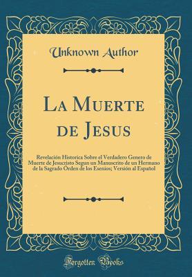 La Muerte de Jesus: Revelación Historica Sobre el Verdadero Genero de Muerte de Jesucristo Segun un Manuscrito de un Hermano de la Sagrado Órden de ... al Español (Classic Reprint (Spanish Edition)