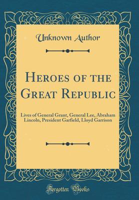 Heroes of the Great Republic: Lives of General Grant, General Lee, Abraham Lincoln, President Garfield, Lloyd Garrison (Classic Reprint)