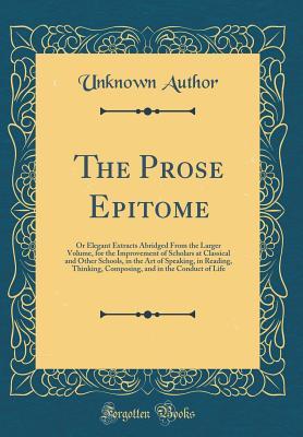 The Prose Epitome: Or Elegant Extracts Abridged From the Larger Volume, for the Improvement of Scholars at Classical and Other Schools, in the Art of ... and in the Conduct of Life (Classic Reprint)