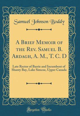 A Brief Memoir of the Rev. Samuel B. Ardagh, A. M., T. C. D: Late Rector of Barrie and Incumbent of Shanty Bay, Lake Simcoe, Upper Canada (Classic Reprint)