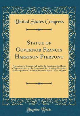 Statue of Governor Francis Harrison Pierpont: Proceedings in Statuary Hall and in the Senate and the House of Representatives on the Occasion of the ... the State of West Virginia (Classic Reprint)