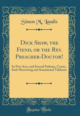 Dick Shaw, the Fiend, or the Rev. Preacher-Doctor!: In Five Acts, and Several Pathetic, Comic, Soul-Harrowing and Sensational Tableaux (Classic Reprint)