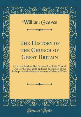 The History of the Church of Great Britain: From the Birth of Our Saviour, Untill the Year of Our Lord, 1667; With an Exact Succession of the Bishops, ... Acts of Many of Them (Classic Reprint)