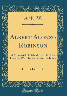 Albert Alonzo Robinson: A Memorial Sketch Written for His Friends, With Incidents and Tributes (Classic Reprint)
