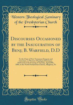 Discourses Occasioned by the Inauguration of Benj; B. Warfield, D.D: To the Chair of New Testament Exegesis and Literature, in Western Theological Seminary, Delivered on the Evening of Tuesday, April