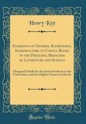 Elements of General Knowledge, Introductory to Useful Books in the Principal Branches of Literature and Science: Designed Chiefly for the Junior ... Higher Classes in Schools (Classic Reprint)