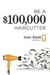 Be A $100,000 Haircutter: How to create a six-figure income— or more—putting hair on the floor