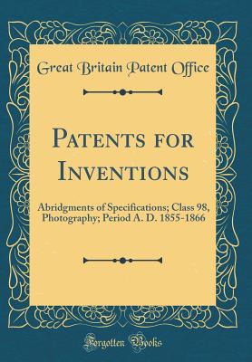 Patents for Inventions: Abridgments of Specifications; Class 98, Photography; Period A. D. 1855-1866 (Classic Reprint)