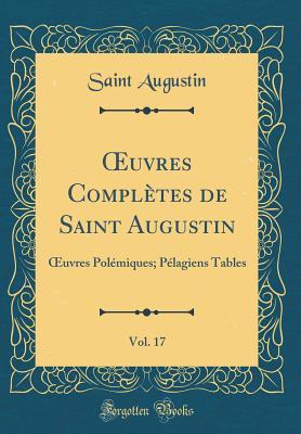 Oeuvres Compl�tes de Saint Augustin, Vol. 17: Oeuvres Pol�miques; P�lagiens Tables (Classic Reprint)