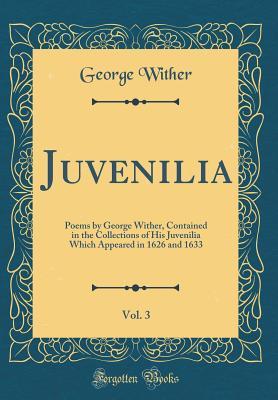 Juvenilia, Vol. 3: Poems by George Wither, Contained in the Collections of His Juvenilia Which Appeared in 1626 and 1633 (Classic Reprint)