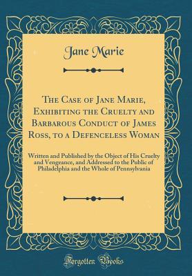 The Case of Jane Marie, Exhibiting the Cruelty and Barbarous Conduct of James Ross, to a Defenceless Woman: Written and Published by the Object of His ... of Philadelphia and the Whole of Pennsylvania