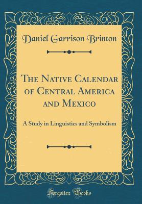 The Native Calendar of Central America and Mexico: A Study in Linguistics and Symbolism (Classic Reprint)