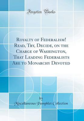 Royalty of Federalism! Read, Try, Decide, on the Charge of Washington, That Leading Federalists Are to Monarchy Devoted (Classic Reprint)