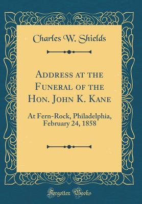 Address at the Funeral of the Hon. John K. Kane: At Fern-Rock, Philadelphia, February 24, 1858 (Classic Reprint)