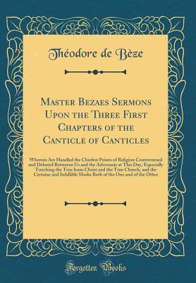 Master Bezaes Sermons Upon the Three First Chapters of the Canticle of Canticles: Wherein Are Handled the Chiefest Points of Religion Controversed and Debated Betweene Us and the Adversarie at This Day, Especially Touching the True Iesus Christ and the Tr
