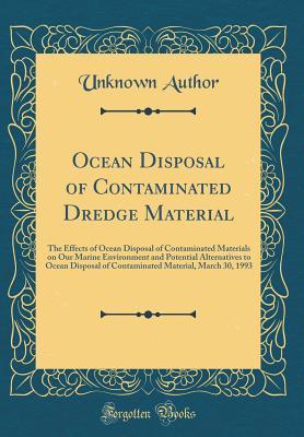 Ocean Disposal of Contaminated Dredge Material: The Effects of Ocean Disposal of Contaminated Materials on Our Marine Environment and Potential ... Material, March 30, 1993 (Classic Reprint)