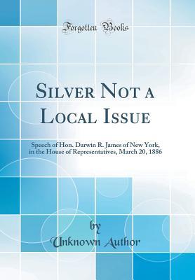 Silver Not a Local Issue: Speech of Hon. Darwin R. James of New York, in the House of Representatives, March 20, 1886 (Classic Reprint)