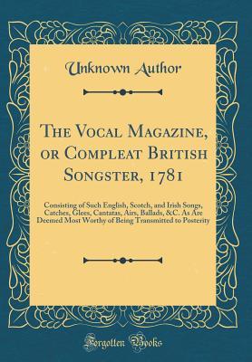 The Vocal Magazine, or Compleat British Songster, 1781: Consisting of Such English, Scotch, and Irish Songs, Catches, Glees, Cantatas, Airs, Ballads, ... Transmitted to Posterity (Classic Reprint)