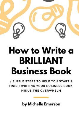 How to Write a Brilliant Business Book: 4 Simple Steps to Help You Start & Finish Writing Your Business Book – Minus the Overwhelm