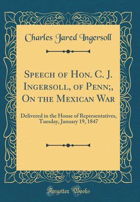 Speech of Hon. C. J. Ingersoll, of Penn;, On the Mexican War: Delivered in the House of Representatives, Tuesday, January 19, 1847 (Classic Reprint)